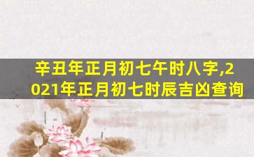 辛丑年正月初七午时八字,2021年正月初七时辰吉凶查询