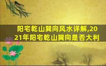 阳宅乾山巽向风水详解,2021年阳宅乾山巽向是否大利